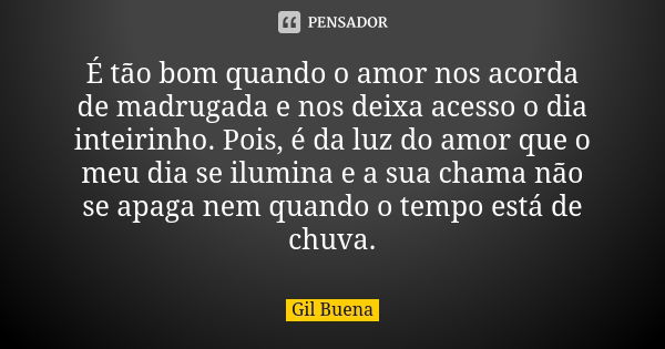 É tão bom quando o amor nos acorda de madrugada e nos deixa acesso o dia inteirinho. Pois, é da luz do amor que o meu dia se ilumina e a sua chama não se apaga ... Frase de Gil Buena.