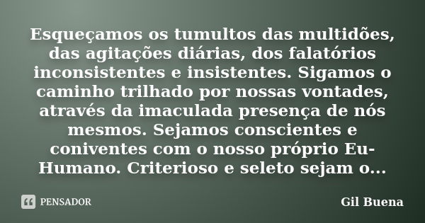 Esqueçamos os tumultos das multidões, das agitações diárias, dos falatórios inconsistentes e insistentes. Sigamos o caminho trilhado por nossas vontades, atravé... Frase de Gil Buena.