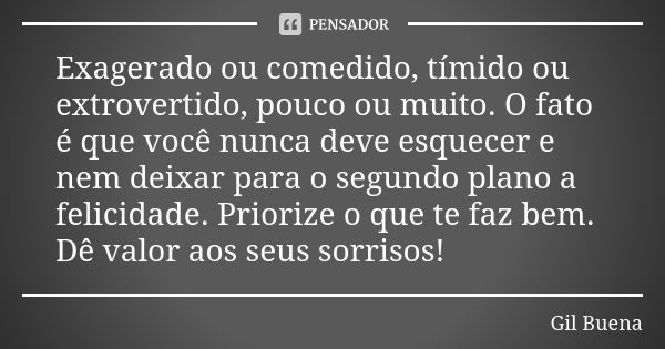 Exagerado ou comedido, tímido ou extrovertido, pouco ou muito. O fato é que você nunca deve esquecer e nem deixar para o segundo plano a felicidade. Priorize o ... Frase de Gil Buena.