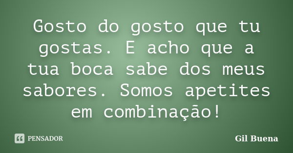 Gosto do gosto que tu gostas. E acho que a tua boca sabe dos meus sabores. Somos apetites em combinação!... Frase de Gil Buena.