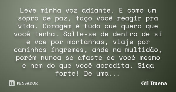 Leve minha voz adiante. E como um sopro de paz, faço você reagir pra vida. Coragem é tudo que quero que você tenha. Solte-se de dentro de si e voe por montanhas... Frase de Gil Buena.