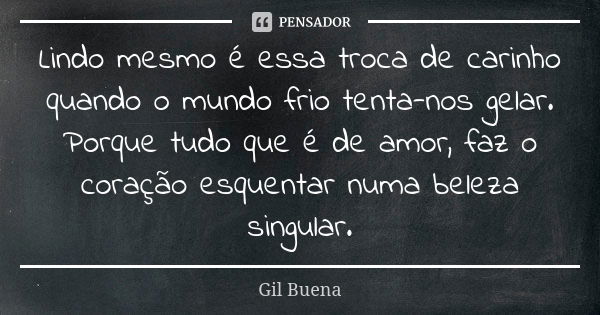 Lindo mesmo é essa troca de carinho quando o mundo frio tenta-nos gelar. Porque tudo que é de amor, faz o coração esquentar numa beleza singular.... Frase de Gil Buena.