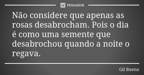 Não considere que apenas as rosas desabrocham. Pois o dia é como uma semente que desabrochou quando a noite o regava.... Frase de Gil Buena.