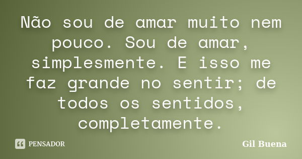 Não sou de amar muito nem pouco. Sou de amar, simplesmente. E isso me faz grande no sentir; de todos os sentidos, completamente.... Frase de Gil Buena.