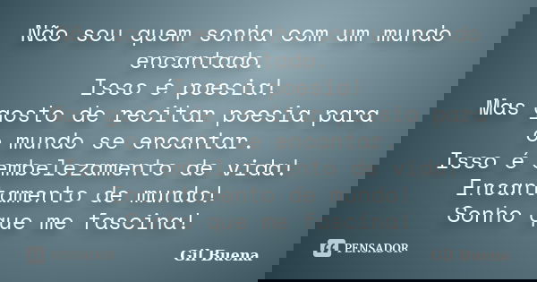 Não sou quem sonha com um mundo encantado. Isso é poesia! Mas gosto de recitar poesia para o mundo se encantar. Isso é embelezamento de vida! Encantamento de mu... Frase de Gil Buena.
