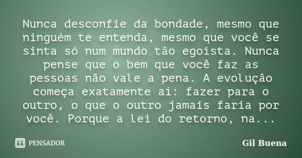 Nunca desconfie da bondade, mesmo que ninguém te entenda, mesmo que você se sinta só num mundo tão egoísta. Nunca pense que o bem que você faz as pessoas não va... Frase de Gil Buena.