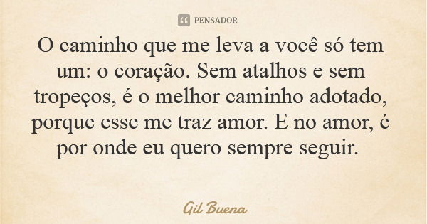O caminho que me leva a você só tem um: o coração. Sem atalhos e sem tropeços, é o melhor caminho adotado, porque esse me traz amor. E no amor, é por onde eu qu... Frase de Gil Buena.