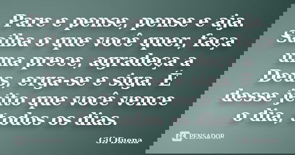 Pare e pense, pense e aja. Saiba o que você quer, faça uma prece, agradeça a Deus, erga-se e siga. É desse jeito que você vence o dia, todos os dias.... Frase de Gil Buena.
