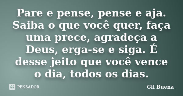 Pare e pense, pense e aja. Saiba o que você quer, faça uma prece, agradeça a Deus, erga-se e siga. É desse jeito que você vence o dia, todos os dias.... Frase de Gil Buena.