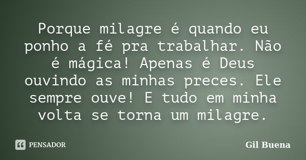 Porque milagre é quando eu ponho a fé pra trabalhar. Não é mágica! Apenas é Deus ouvindo as minhas preces. Ele sempre ouve! E tudo em minha volta se torna um mi... Frase de Gil Buena.