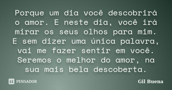 Porque um dia você descobrirá o amor. E neste dia, você irá mirar os seus olhos para mim. E sem dizer uma única palavra, vai me fazer sentir em você. Seremos o ... Frase de Gil Buena.