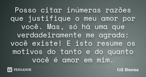 Posso citar inúmeras razões que justifique o meu amor por você. Mas, só há uma que verdadeiramente me agrada: você existe! E isto resume os motivos do tanto e d... Frase de Gil Buena.