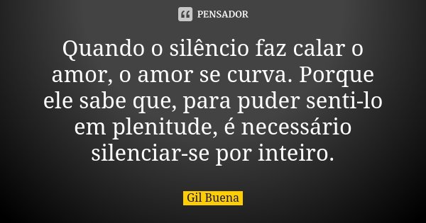 Quando o silêncio faz calar o amor, o amor se curva. Porque ele sabe que, para puder senti-lo em plenitude, é necessário silenciar-se por inteiro.... Frase de Gil Buena.