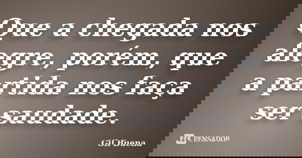 Que a chegada nos alegre, porém, que a partida nos faça ser saudade.... Frase de Gil Buena.