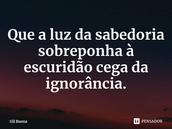 ⁠Que a luz da sabedoria sobreponha à escuridão cega da ignorância.... Frase de Gil Buena.