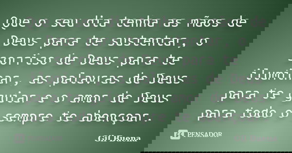 Que o seu dia tenha as mãos de Deus para te sustentar, o sorriso de Deus para te iluminar, as palavras de Deus para te guiar e o amor de Deus para todo o sempre... Frase de Gil Buena.