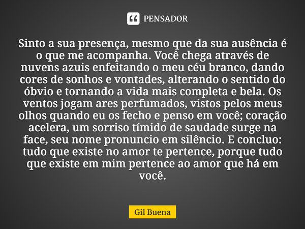 ⁠Sinto a sua presença, mesmo que da sua ausência é o que me acompanha. Você chega através de nuvens azuis enfeitando o meu céu branco, dando cores de sonhos e v... Frase de Gil Buena.