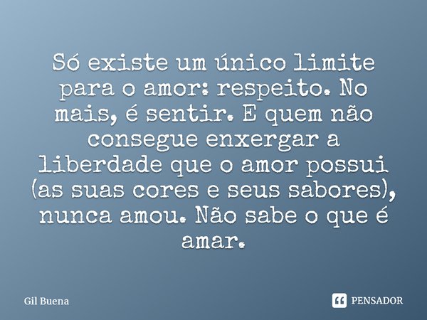 ⁠Só existe um único limite para o amor: respeito. No mais, é sentir. E quem não consegue enxergar a liberdade que o amor possui (as suas cores e seus sabores), ... Frase de Gil Buena.