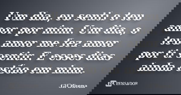 Um dia, eu senti o teu amor por mim. Um dia, o teu amor me fez amor por ti sentir. E esses dias ainda estão em mim.... Frase de Gil Buena.