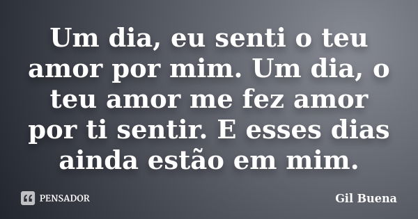 Um dia, eu senti o teu amor por mim. Um dia, o teu amor me fez amor por ti sentir. E esses dias ainda estão em mim.... Frase de Gil Buena.