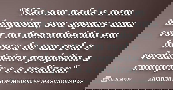 "Não sou nada e nem ninguém, sou apenas uma voz no desconhecido em busca de um real e verdadeiro propósito a cumprir e a realizar."... Frase de GILBERGSON MEIRELES MASCARENHAS.
