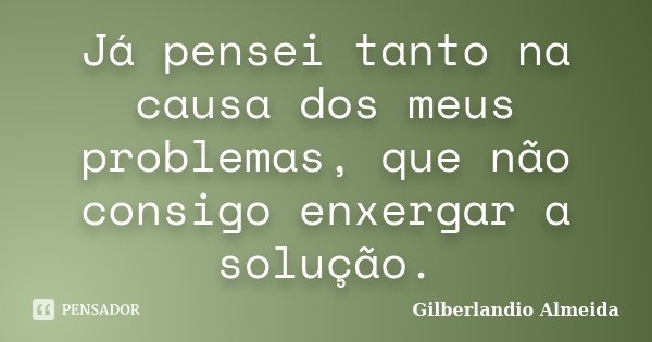 Já pensei tanto na causa dos meus problemas, que não consigo enxergar a solução.... Frase de Gilberlandio Almeida.