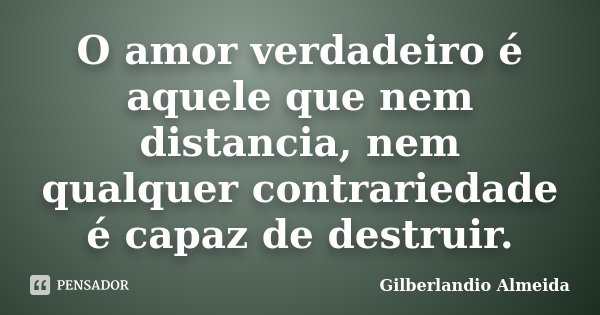 O amor verdadeiro é aquele que nem distancia, nem qualquer contrariedade é capaz de destruir.... Frase de Gilberlandio Almeida.