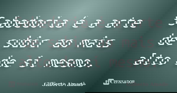Sabedoria é a arte de subir ao mais alto de si mesmo.... Frase de Gilberto Amado.