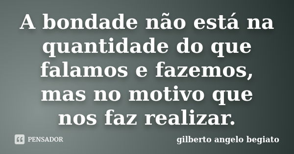 A bondade não está na quantidade do que falamos e fazemos, mas no motivo que nos faz realizar.... Frase de Gilberto Ângelo Begiato.