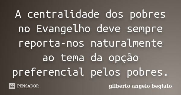 A centralidade dos pobres no Evangelho deve sempre reporta-nos naturalmente ao tema da opção preferencial pelos pobres.... Frase de Gilberto Ângelo Begiato.