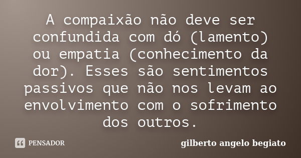 A compaixão não deve ser confundida com dó (lamento) ou empatia (conhecimento da dor). Esses são sentimentos passivos que não nos levam ao envolvimento com o so... Frase de Gilberto Ângelo Begiato.