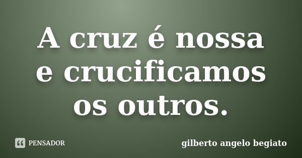 A cruz é nossa e crucificamos os outros.... Frase de Gilberto Ângelo Begiato.