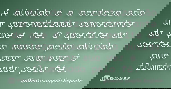 A dúvida e a certeza são um aprendizado constante do que é fé. O apetite da certeza nasce pela dúvida que por sua vez é iluminada pela fé.... Frase de Gilberto Ângelo Begiato.