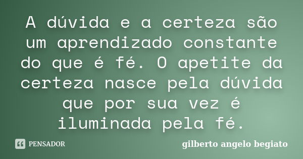 A dúvida e a certeza são um aprendizado constante do que é fé. O apetite da certeza nasce pela dúvida que por sua vez é iluminada pela fé.... Frase de Gilberto Ângelo Begiato.