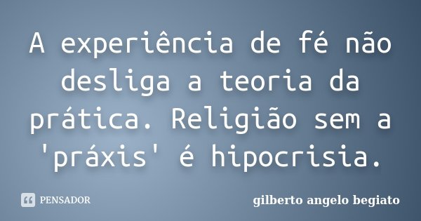A experiência de fé não desliga a teoria da prática. Religião sem a 'práxis' é hipocrisia.... Frase de Gilberto Ângelo Begiato.