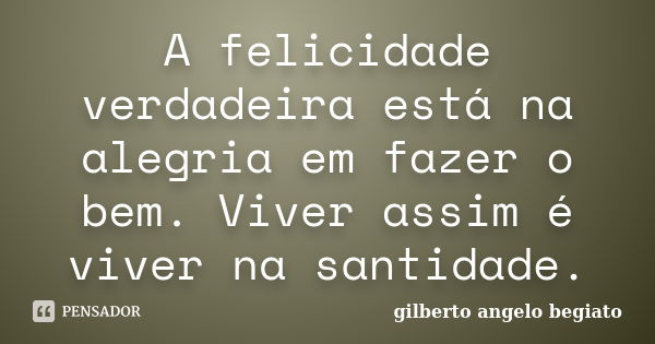 A felicidade verdadeira está na alegria em fazer o bem. Viver assim é viver na santidade.... Frase de Gilberto Ângelo Begiato.