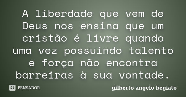 A liberdade que vem de Deus nos ensina que um cristão é livre quando uma vez possuindo talento e força não encontra barreiras à sua vontade.... Frase de Gilberto Ângelo Begiato.