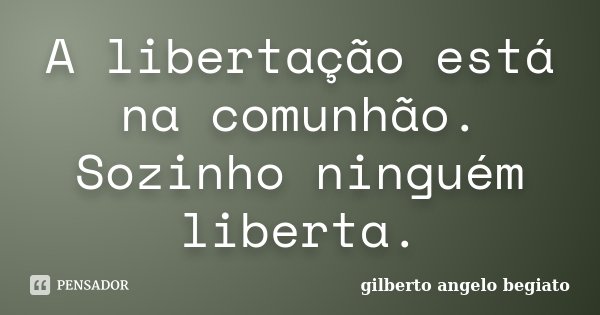 A libertação está na comunhão. Sozinho ninguém liberta.... Frase de Gilberto Ângelo Begiato.