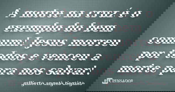A morte na cruz é o exemplo do bem comum! Jesus morreu por todos e venceu a morte para nos salvar!... Frase de Gilberto Ângelo Begiato.