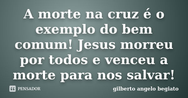 A morte na cruz é o exemplo do bem comum! Jesus morreu por todos e venceu a morte para nos salvar!... Frase de Gilberto Ângelo Begiato.