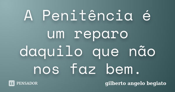 A Penitência é um reparo daquilo que não nos faz bem.... Frase de Gilberto Ângelo Begiato.