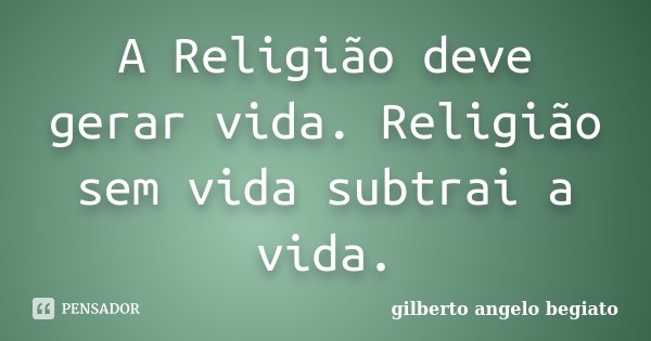 A Religião deve gerar vida. Religião sem vida subtrai a vida.... Frase de Gilberto Ângelo Begiato.