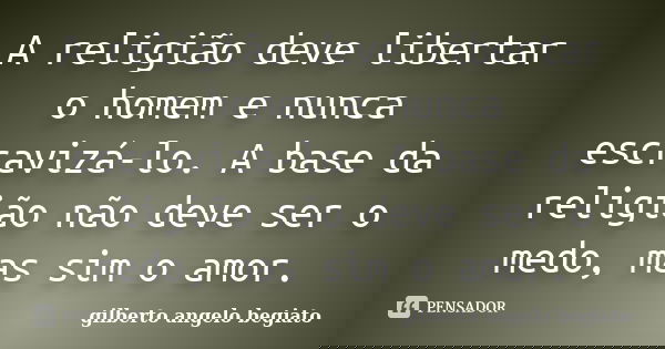 A religião deve libertar o homem e nunca escravizá-lo. A base da religião não deve ser o medo, mas sim o amor.... Frase de Gilberto Ângelo Begiato.