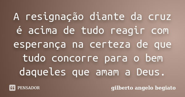 A resignação diante da cruz é acima de tudo reagir com esperança na certeza de que tudo concorre para o bem daqueles que amam a Deus.... Frase de Gilberto Ângelo Begiato.