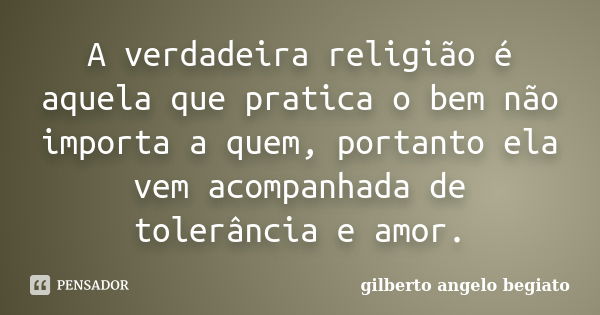 A verdadeira religião é aquela que pratica o bem não importa a quem, portanto ela vem acompanhada de tolerância e amor.... Frase de Gilberto Ângelo Begiato.