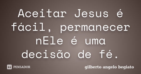 Aceitar Jesus é fácil, permanecer nEle é uma decisão de fé.... Frase de Gilberto Ângelo Begiato.