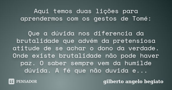 Aqui temos duas lições para aprendermos com os gestos de Tomé: Que a dúvida nos diferencia da brutalidade que advém da pretensiosa atitude de se achar o dono da... Frase de Gilberto Ângelo Begiato.