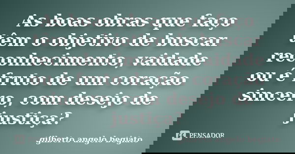 As boas obras que faço têm o objetivo de buscar reconhecimento, vaidade ou é fruto de um coração sincero, com desejo de justiça?... Frase de Gilberto Ângelo Begiato.