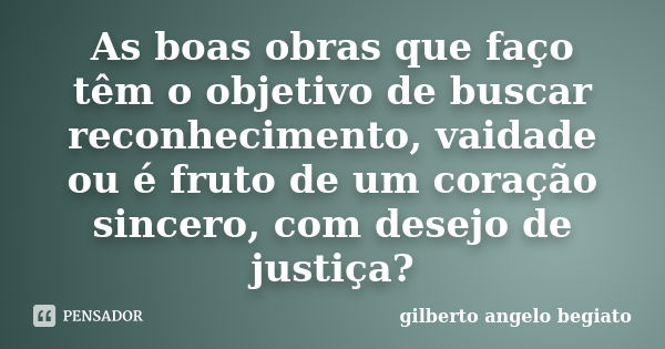 As boas obras que faço têm o objetivo de buscar reconhecimento, vaidade ou é fruto de um coração sincero, com desejo de justiça?... Frase de Gilberto Ângelo Begiato.