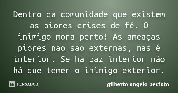 Dentro da comunidade que existem as piores crises de fé. O inimigo mora perto! As ameaças piores não são externas, mas é interior. Se há paz interior não há que... Frase de Gilberto Ângelo Begiato.